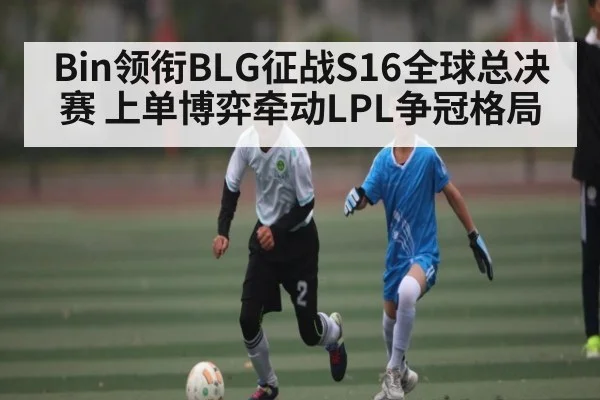 Bin领衔BLG征战S16全球总决赛 上单博弈牵动LPL争冠格局